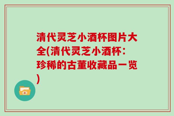 清代灵芝小酒杯图片大全(清代灵芝小酒杯：珍稀的古董收藏品一览)