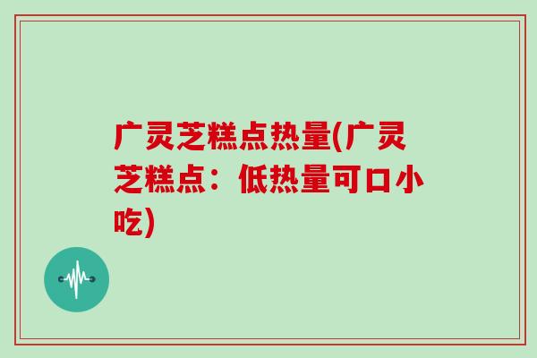 广灵芝糕点热量(广灵芝糕点：低热量可口小吃)