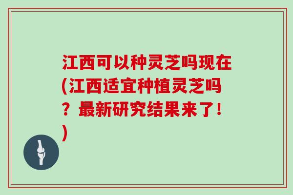 江西可以种灵芝吗现在(江西适宜种植灵芝吗？最新研究结果来了！)