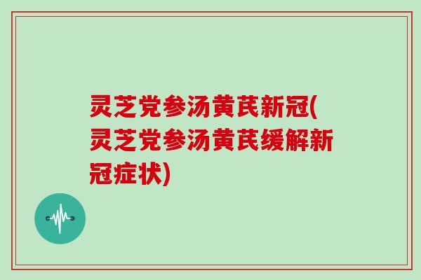 灵芝党参汤黄芪新冠(灵芝党参汤黄芪缓解新冠症状)