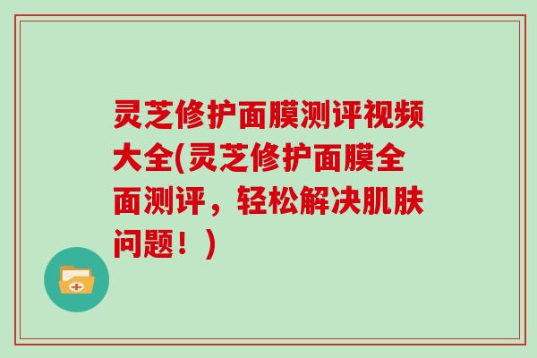 灵芝修护面膜测评视频大全(灵芝修护面膜全面测评，轻松解决肌肤问题！)