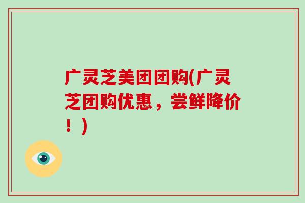 广灵芝美团团购(广灵芝团购优惠，尝鲜降价！)