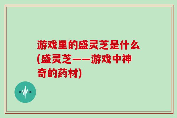 游戏里的盛灵芝是什么(盛灵芝——游戏中神奇的药材)