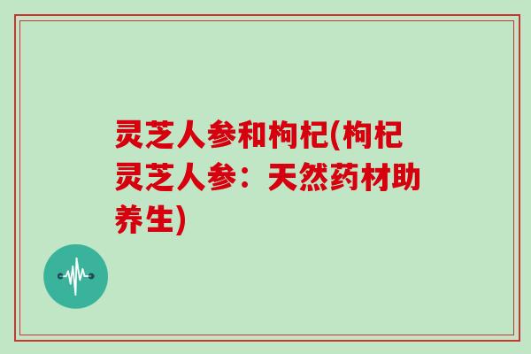灵芝人参和枸杞(枸杞灵芝人参：天然药材助养生)
