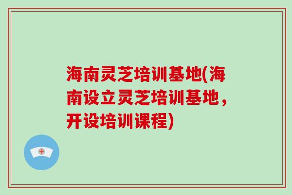 海南灵芝培训基地(海南设立灵芝培训基地，开设培训课程)