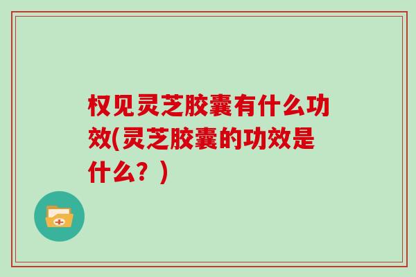 权见灵芝胶囊有什么功效(灵芝胶囊的功效是什么？)
