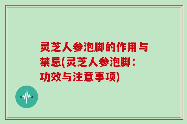 灵芝人参泡脚的作用与禁忌(灵芝人参泡脚：功效与注意事项)-第1张图片-灵芝大师