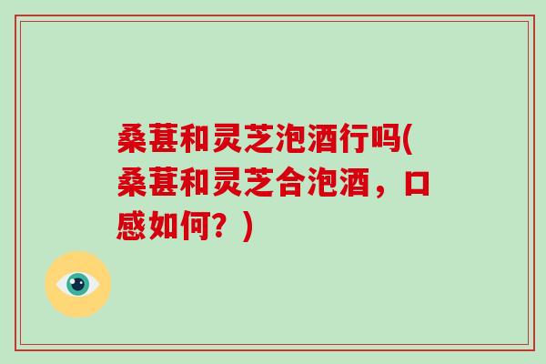 桑葚和灵芝泡酒行吗(桑葚和灵芝合泡酒，口感如何？)