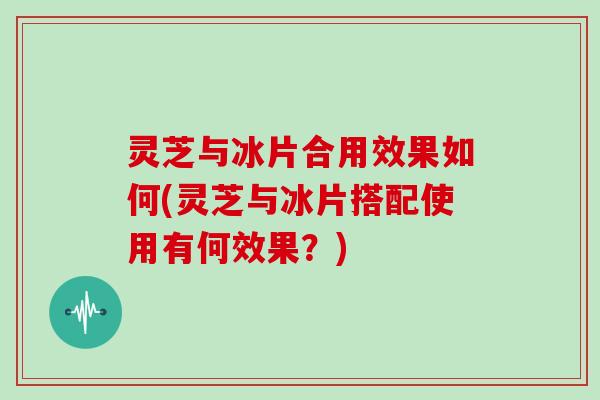 灵芝与冰片合用效果如何(灵芝与冰片搭配使用有何效果？)