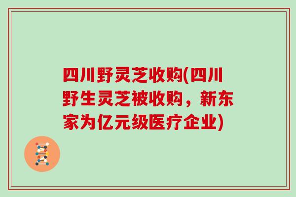 四川野灵芝收购(四川野生灵芝被收购，新东家为亿元级医疗企业)