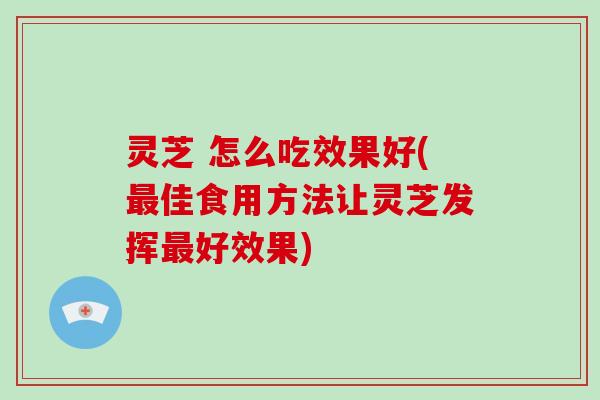 灵芝 怎么吃效果好(最佳食用方法让灵芝发挥最好效果)