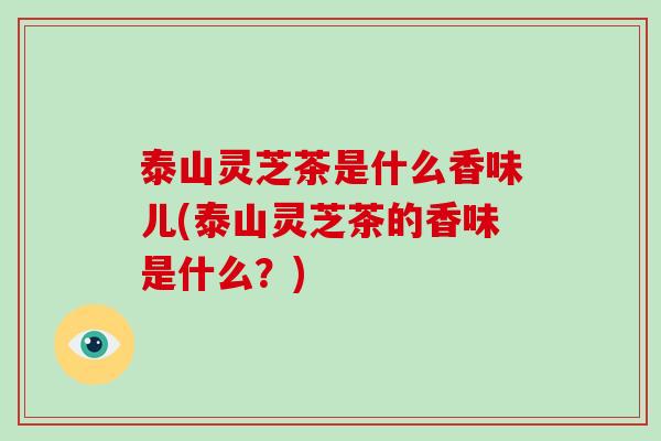 泰山灵芝茶是什么香味儿(泰山灵芝茶的香味是什么？)
