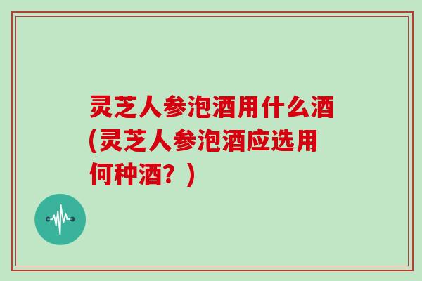 灵芝人参泡酒用什么酒(灵芝人参泡酒应选用何种酒？)