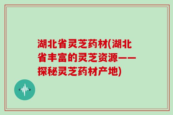 湖北省灵芝药材(湖北省丰富的灵芝资源——探秘灵芝药材产地)