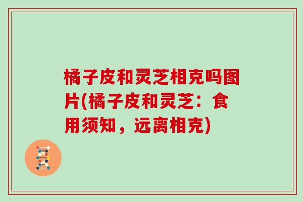 橘子皮和灵芝相克吗图片(橘子皮和灵芝：食用须知，远离相克)