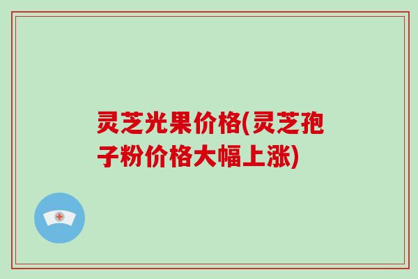 灵芝光果价格(灵芝孢子粉价格大幅上涨)