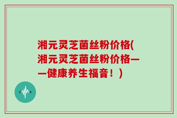 湘元灵芝菌丝粉价格(湘元灵芝菌丝粉价格——健康养生福音！)