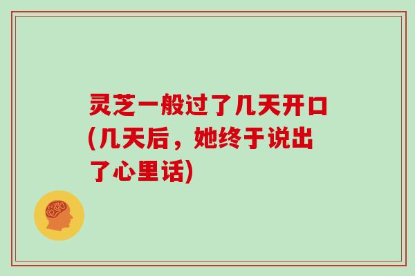 灵芝一般过了几天开口(几天后，她终于说出了心里话)