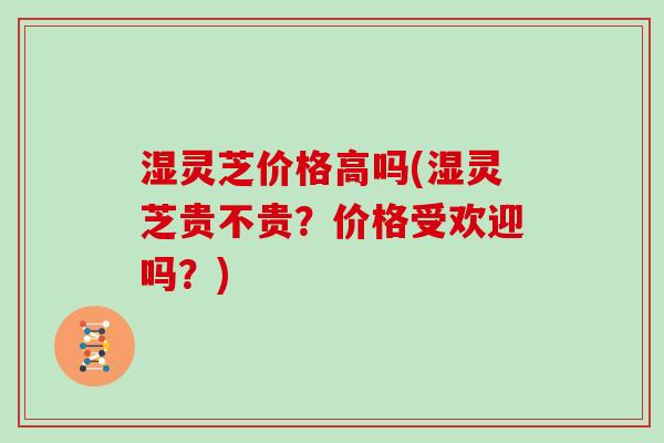 湿灵芝价格高吗(湿灵芝贵不贵？价格受欢迎吗？)