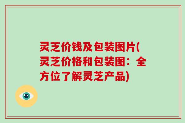 灵芝价钱及包装图片(灵芝价格和包装图：全方位了解灵芝产品)