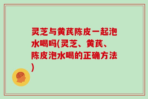 灵芝与黄芪陈皮一起泡水喝吗(灵芝、黄芪、陈皮泡水喝的正确方法)