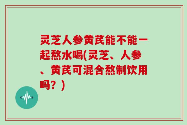 灵芝人参黄芪能不能一起熬水喝(灵芝、人参、黄芪可混合熬制饮用吗？)