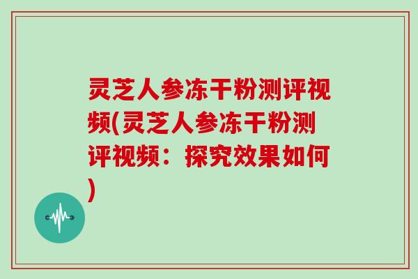灵芝人参冻干粉测评视频(灵芝人参冻干粉测评视频：探究效果如何)
