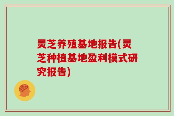 灵芝养殖基地报告(灵芝种植基地盈利模式研究报告)