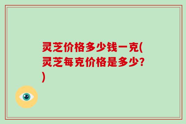 灵芝价格多少钱一克(灵芝每克价格是多少？)