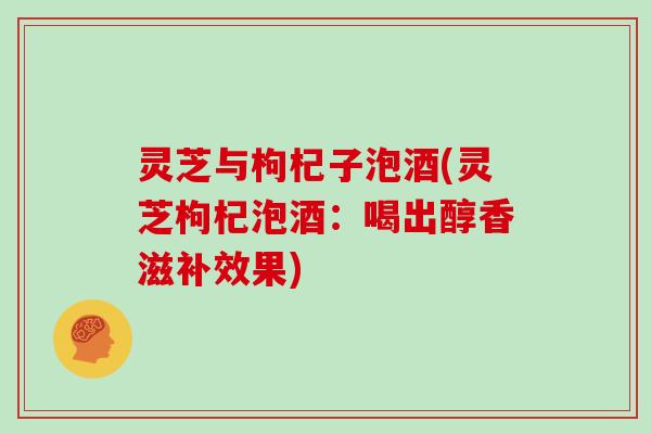灵芝与枸杞子泡酒(灵芝枸杞泡酒：喝出醇香滋补效果)