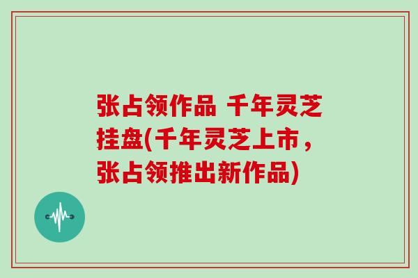 张占领作品 千年灵芝挂盘(千年灵芝上市，张占领推出新作品)