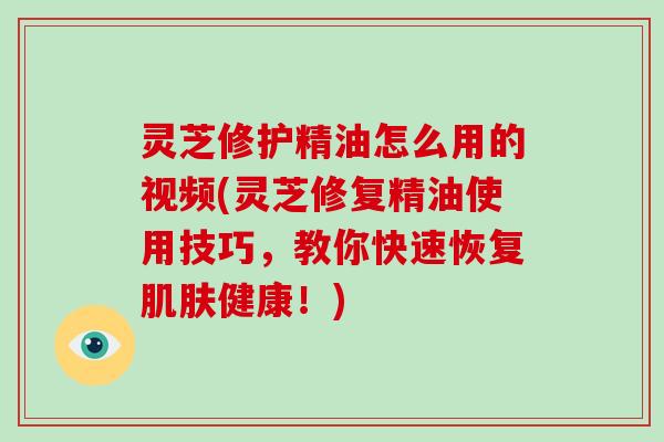 灵芝修护精油怎么用的视频(灵芝修复精油使用技巧，教你快速恢复肌肤健康！)