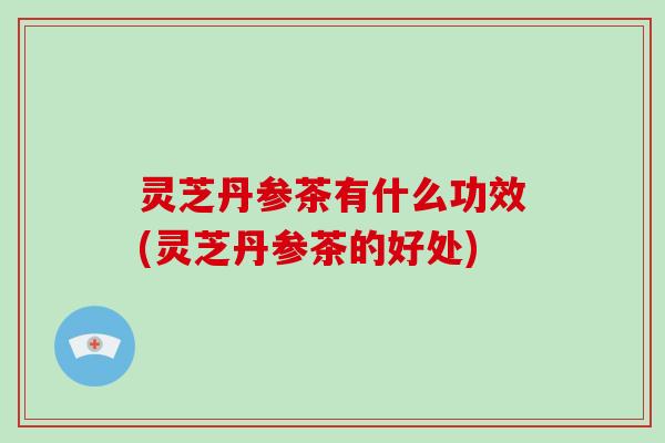 灵芝丹参茶有什么功效(灵芝丹参茶的好处)