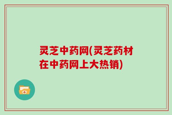 灵芝中药网(灵芝药材在中药网上大热销)