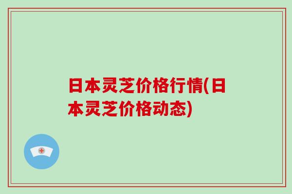 日本灵芝价格行情(日本灵芝价格动态)