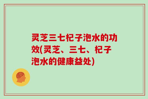 灵芝三七杞子泡水的功效(灵芝、三七、杞子泡水的健康益处)