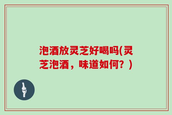 泡酒放灵芝好喝吗(灵芝泡酒，味道如何？)