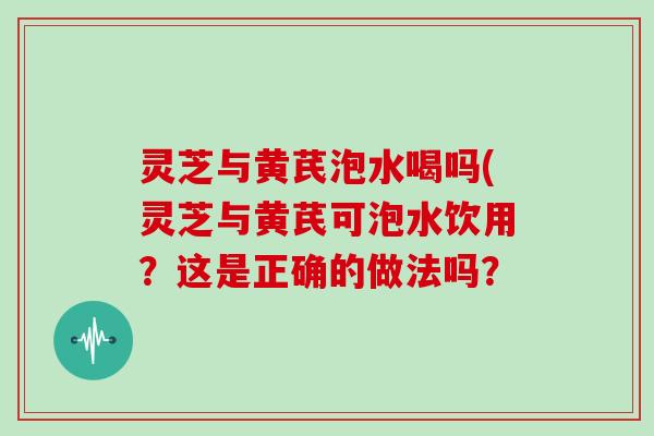 灵芝与黄芪泡水喝吗(灵芝与黄芪可泡水饮用？这是正确的做法吗？