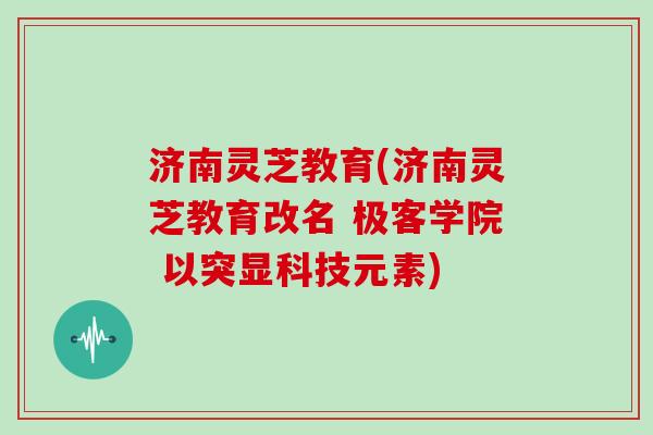 济南灵芝教育(济南灵芝教育改名 极客学院 以突显科技元素)