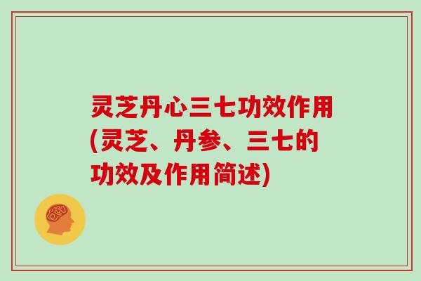 灵芝丹心三七功效作用(灵芝、丹参、三七的功效及作用简述)