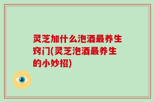 灵芝加什么泡酒最养生窍门(灵芝泡酒最养生的小妙招)-第1张图片-灵芝大师