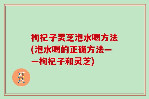 枸杞子灵芝泡水喝方法(泡水喝的正确方法——枸杞子和灵芝)