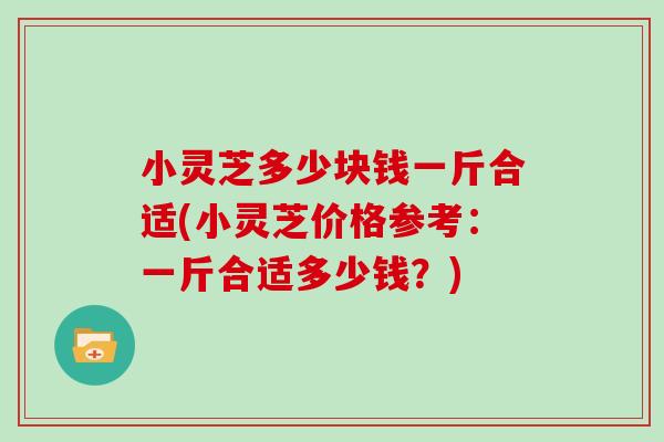 小灵芝多少块钱一斤合适(小灵芝价格参考：一斤合适多少钱？)