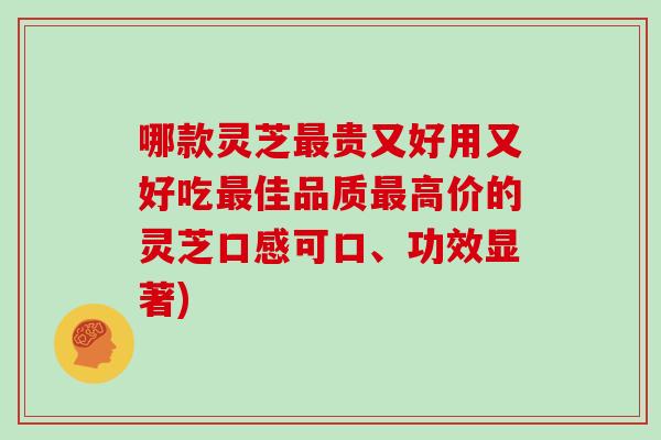 哪款灵芝最贵又好用又好吃最佳品质最高价的灵芝口感可口、功效显著)