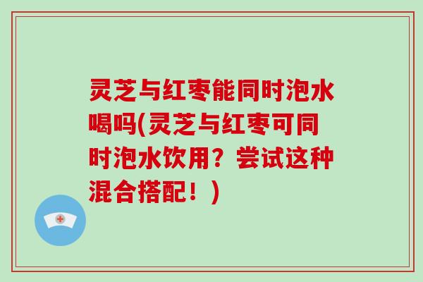 灵芝与红枣能同时泡水喝吗(灵芝与红枣可同时泡水饮用？尝试这种混合搭配！)