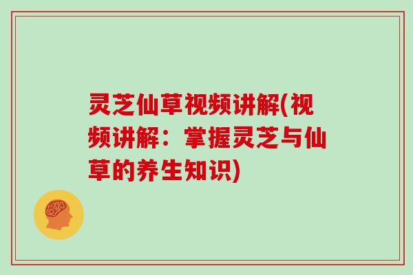 灵芝仙草视频讲解(视频讲解：掌握灵芝与仙草的养生知识)