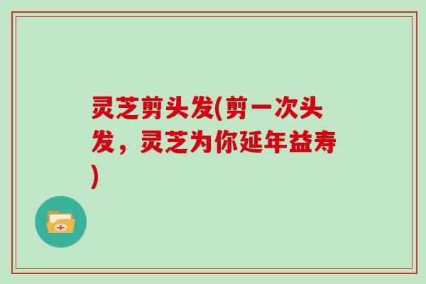 灵芝剪头发(剪一次头发,灵芝为你延年益寿)-第1张图片-灵芝大师 灵芝剪头发(剪一次头发,灵芝为你延年益寿)-第1张图片-灵芝大师