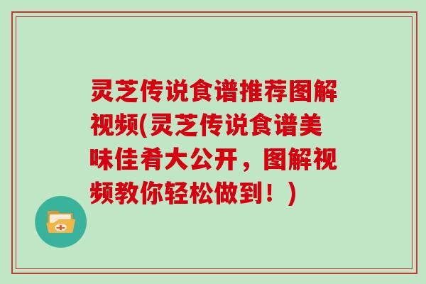 灵芝传说食谱推荐图解视频(灵芝传说食谱美味佳肴大公开，图解视频教你轻松做到！)