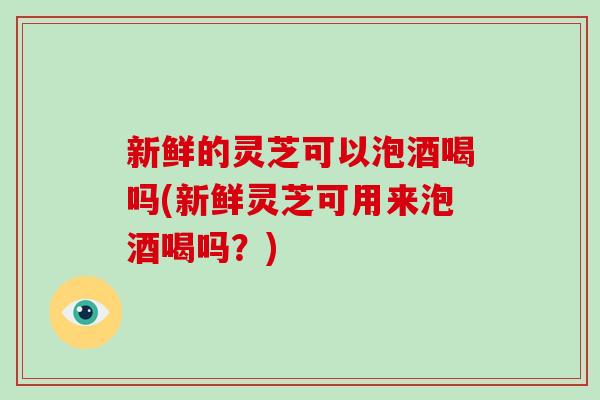 新鲜的灵芝可以泡酒喝吗(新鲜灵芝可用来泡酒喝吗？)