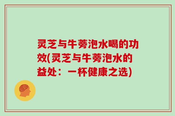 灵芝与牛蒡泡水喝的功效(灵芝与牛蒡泡水的益处：一杯健康之选)